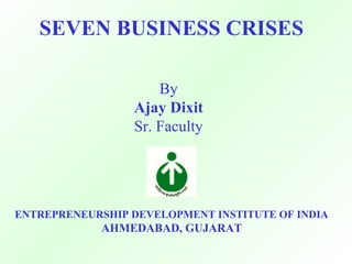 SEVEN BUSINESS CRISES
By
Ajay Dixit
Sr. Faculty
ENTREPRENEURSHIP DEVELOPMENT INSTITUTE OF INDIA
AHMEDABAD, GUJARAT
 