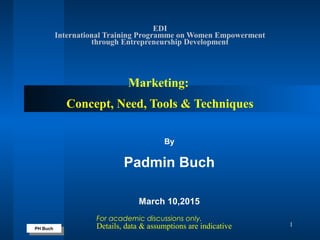 PH Buch
PH Buch
1
EDI
International Training Programme on Women Empowerment
through Entrepreneurship Development
Marketing:
Concept, Need, Tools & Techniques
By
Padmin Buch
March 10,2015
For academic discussions only.
Details, data & assumptions are indicative
 