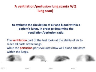 A ventilation/perfusion lung scan(a V/Q 
to evaluate the circulation of air and blood within a 
patient's lungs, in order to determine the 
ventilation/perfusion ratio. 
The ventilation part of the test looks at the ability of air to 
reach all parts of the lungs-while 
the perfusion part evaluates how well blood circulates 
within the lungs. 
lung scan) 
 
