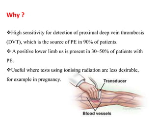 Why ? 
High sensitivity for detection of proximal deep vein thrombosis 
(DVT), which is the source of PE in 90% of patients. 
 A positive lower limb us is present in 30–50% of patients with 
PE. 
Useful where tests using ionising radiation are less desirable, 
for example in pregnancy. 
 