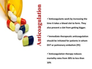 Anticoagulation 
Anticoagulants work by increasing the 
time it takes a blood clot to form. They 
also prevent a clot from getting bigger. 
Immediate therapeutic anticoagulation 
should be initiated for patients in whom 
DVT or pulmonary embolism (PE) 
Anticoagulation therapy reduces 
mortality rates from 30% to less than 
10% 
 