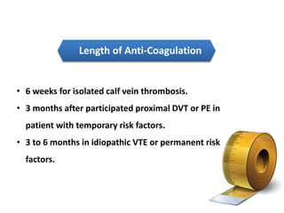 Length of Anti-Coagulation 
• 6 weeks for isolated calf vein thrombosis. 
• 3 months after participated proximal DVT or PE in 
patient with temporary risk factors. 
• 3 to 6 months in idiopathic VTE or permanent risk 
factors. 
 