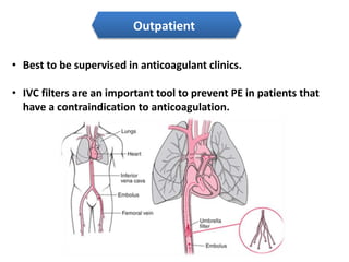 Outpatient 
• Best to be supervised in anticoagulant clinics. 
• IVC filters are an important tool to prevent PE in patients that 
have a contraindication to anticoagulation. 
 