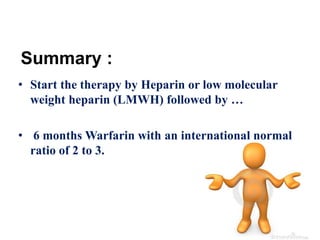 Summary : 
• Start the therapy by Heparin or low molecular 
weight heparin (LMWH) followed by … 
• 6 months Warfarin with an international normal 
ratio of 2 to 3. 
 
