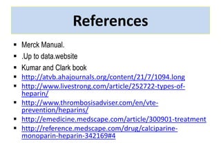 References 
 Merck Manual. 
 .Up to data.website 
 Kumar and Clark book 
 http://atvb.ahajournals.org/content/21/7/1094.long 
 http://www.livestrong.com/article/252722-types-of-heparin/ 
 http://www.thrombosisadviser.com/en/vte-prevention/ 
heparins/ 
 http://emedicine.medscape.com/article/300901-treatment 
 http://reference.medscape.com/drug/calciparine-monoparin- 
heparin-342169#4 
 