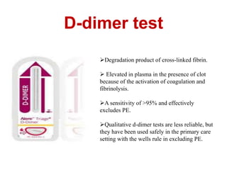 D-dimer test 
Degradation product of cross-linked fibrin. 
 Elevated in plasma in the presence of clot 
because of the activation of coagulation and 
fibrinolysis. 
A sensitivity of >95% and effectively 
excludes PE. 
Qualitative d-dimer tests are less reliable, but 
they have been used safely in the primary care 
setting with the wells rule in excluding PE. 
 