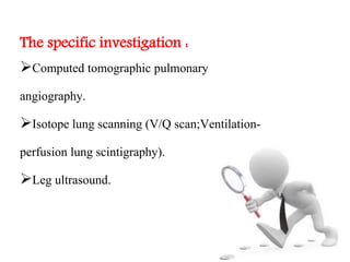 The specific investigation : 
Computed tomographic pulmonary 
angiography. 
Isotope lung scanning (V/Q scan;Ventilation-perfusion 
lung scintigraphy). 
Leg ultrasound. 
 