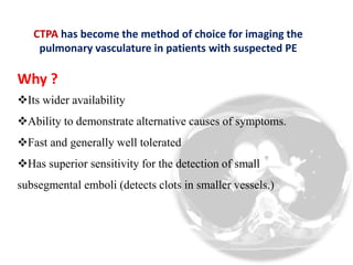 CTPA has become the method of choice for imaging the 
pulmonary vasculature in patients with suspected PE 
Why ? 
Its wider availability 
Ability to demonstrate alternative causes of symptoms. 
Fast and generally well tolerated 
Has superior sensitivity for the detection of small 
subsegmental emboli (detects clots in smaller vessels.) 
 