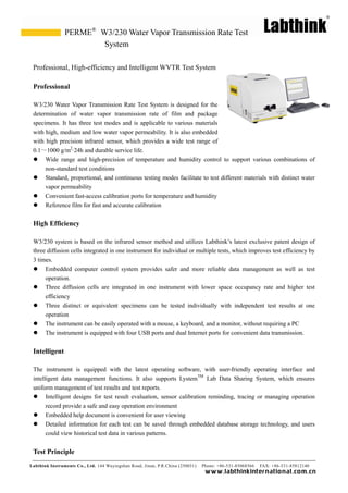 Labthink Instruments Co., Ltd. 144 Wuyingshan Road, Jinan, P.R.China (250031) Phone: +86-531-85068566 FAX: +86-531-85812140 
www.labthinkinter n atio n al.com.cn 
Professional, High-efficiency and Intelligent WVTR Test System 
Professional 
W3/230 Water Vapor Transmission Rate Test System is designed for the determination of water vapor transmission rate film and package specimens. It has three test modes and is applicable to various materials with high, medium and low water vapor permeability. It is also embedded with high precision infrared sensor, which provides a wide test range of 0.1～1000 g/m2·24h and durable service life. 
 Wide range and high-precision of temperature and humidity control to support various combinations non-standard test conditions 
 Standard, proportional, and continuous testing modes facilitate to test different materials with distinct water vapor permeability 
 Convenient fast-access calibration ports for temperature and humidity 
 Reference film for fast and accurate calibration 
High Efficiency 
W3/230 system is based on the infrared sensor method and utilizes Labthink’s latest exclusive patent design of three diffusion cells integrated in one instrument for individual or multiple tests, which improves test efficiency by 3 times. 
 Embedded computer control system provides safer and more reliable data management as well test operation. 
 Three diffusion cells are integrated in one instrument with lower space occupancy rate and higher test efficiency 
 Three distinct or equivalent specimens can be tested individually with independent test results at one operation 
 The instrument can be easily operated with a mouse, keyboard, and monitor, without requiring PC 
 The instrument is equipped with four USB ports and dual Internet for convenient data transmission. 
Intelligent 
The instrument is equipped with the latest operating software, with user-friendly operating interface and intelligent data management functions. It also supports LystemTM Lab Data Sharing System, which ensures uniform management of test results and reports. 
 Intelligent designs for test result evaluation, sensor calibration reminding, tracing or managing operation record provide a safe and easy operation environment 
 Embedded help document is convenient for user viewing 
 Detailed information for each test can be saved through embedded database storage technology, and users could view historical test data in various patterns. 
Test Principle 
W3/230 Water Vapor Transmission Rate Test System 
PERME®  