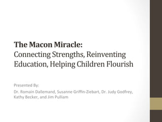The	
  Macon	
  Miracle:	
  
Connecting	
  Strengths,	
  Reinventing	
  
Education,	
  Helping	
  Children	
  Flourish	
  

Presented	
  By:	
  
Dr.	
  Romain	
  Dallemand,	
  Susanne	
  Griﬃn-­‐Ziebart,	
  Dr.	
  Judy	
  Godfrey,	
  
Kathy	
  Becker,	
  and	
  Jim	
  Pulliam	
  
 