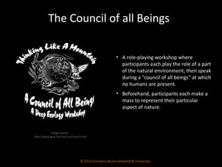 © 2012 Giordano Bruno GlobalShift University A role-playing workshop where participants each play the role of a part of the natural environment, then speak during a "council of all beings" at which no humans are present. Beforehand, participants each make a mass to represent their particular aspect of nature.  The Council of all Beings Image source:  http://www.gaia.iinet.net.au/Council.htm 