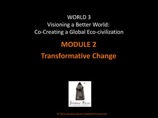 WORLD 3 Visioning a Better World:  Co-Creating a Global Eco-civilization MODULE 2 Transformative Change © 2012 Giordano Bruno GlobalShift University 