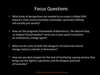 What kinds of perspectives are needed to co-create a Global Shift  toward a more environmentally sustainable, spiritually fulfilling  and socially just society? How can the pragmatic frameworks of Biomimicry, The Natural Step,  or Integral Sustainovation® serve you in your quest to become  an evolutionary change agent? What are the sorts of skills that designers of social and cultural  change need to cultivate in themselves? How can you best prepare for the task of facilitating a group process that brings out the highest aspirations and the deepest potential  of humanity? © 2012 Giordano Bruno GlobalShift University Focus Questions 