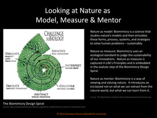 Looking at Nature as  Model, Measure & Mentor Nature as model:  Biomimicry is a science that studies nature’s models and then emulates these forms, process, systems, and strategies to solve human problems – sustainably.  Nature as measure:  Biomimicry uses an ecological standard to judge the sustainability of our innovations.  Nature as measure is captured in Life's Principles and is embedded in the evalute step of the Biomimicry Design Spiral. Nature as mentor:  Biomimicry is a way of viewing and valuing nature.  It introduces an era based not on what we can extract from the natural world, but what we can learn from it. source: The Biomimicry Institute http://www.biomimicryinstitute.org © 2012 Giordano Bruno GlobalShift University The Biomimicry Design Spiral source: http://www.biomimicryinstitute.org/about-us/biomimicry-a-tool-for-innovation.html 