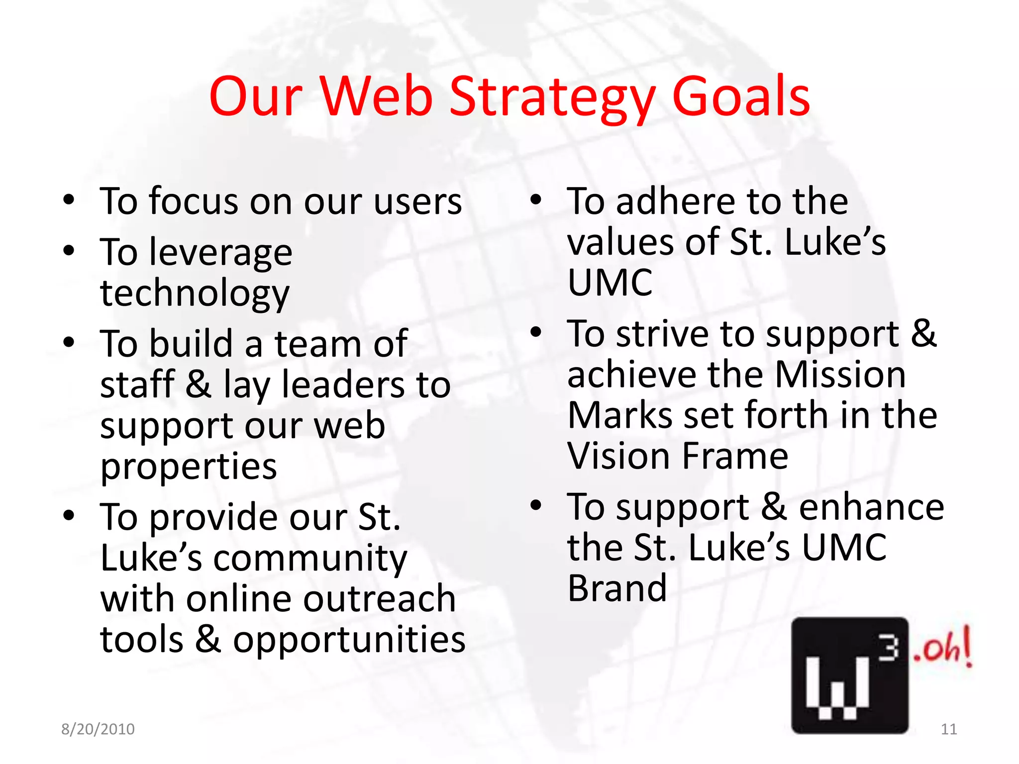 Our Web Strategy GoalsTo focus on our usersTo leverage technologyTo build a team of staff & lay leaders to support our web propertiesTo provide our St. Luke’s community with online outreach tools & opportunitiesTo adhere to the values of St. Luke’s UMCTo strive to support & achieve the Mission Marks set forth in the Vision FrameTo support & enhance the St. Luke’s UMC Brand8/11/1011
