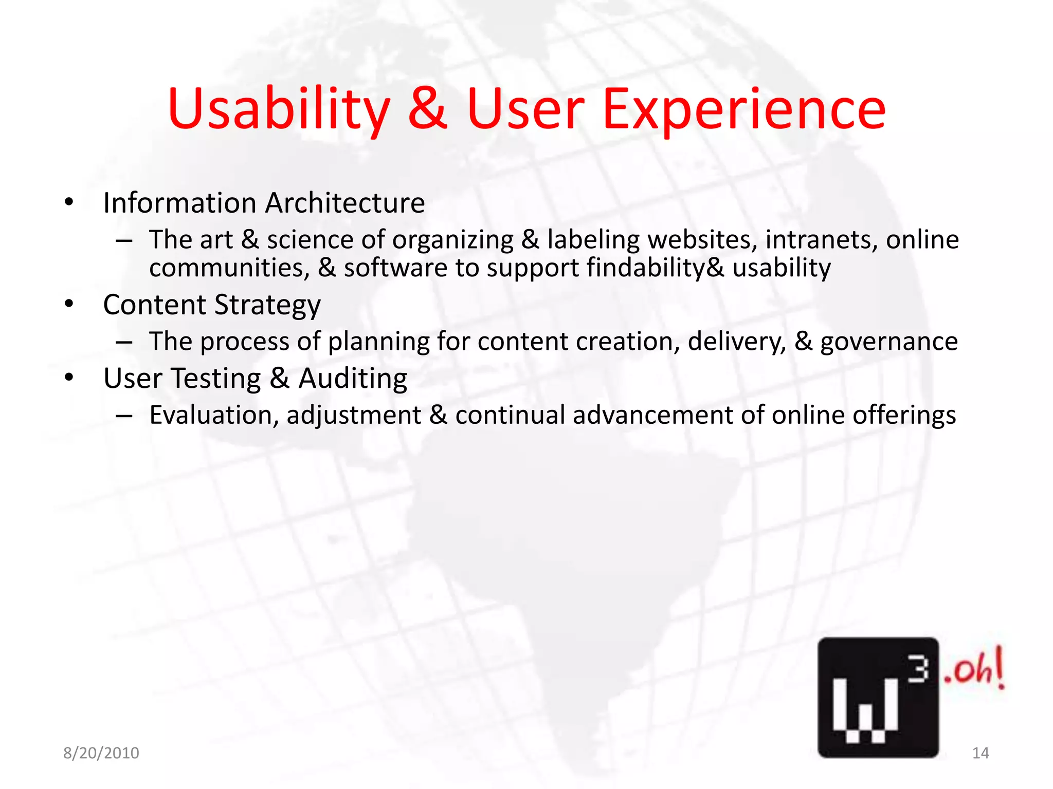Usability & User ExperienceInformation ArchitectureThe art & science of organizing & labeling websites, intranets, online communities, & software to support findability & usabilityContent StrategyThe process of planning for content creation, delivery, & governanceUser Testing & AuditingEvaluation, adjustment & continual advancement of online offerings8/11/1014