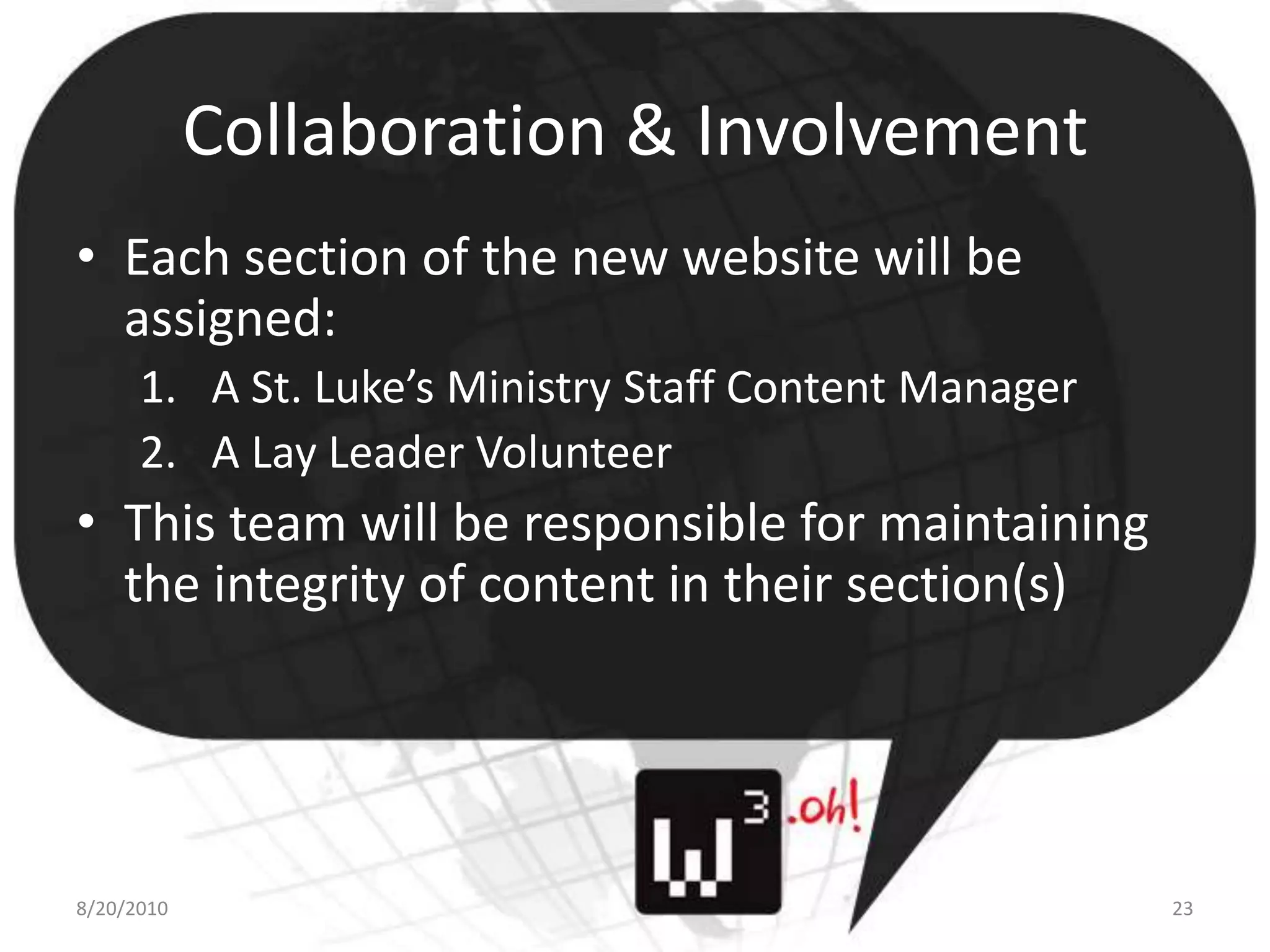 Collaboration & InvolvementEach section of the new website will be assigned:A St. Luke’s Ministry Staff Content ManagerA Lay Leader VolunteerThis team will be responsible for maintaining the integrity of content in their section(s)8/11/1023
