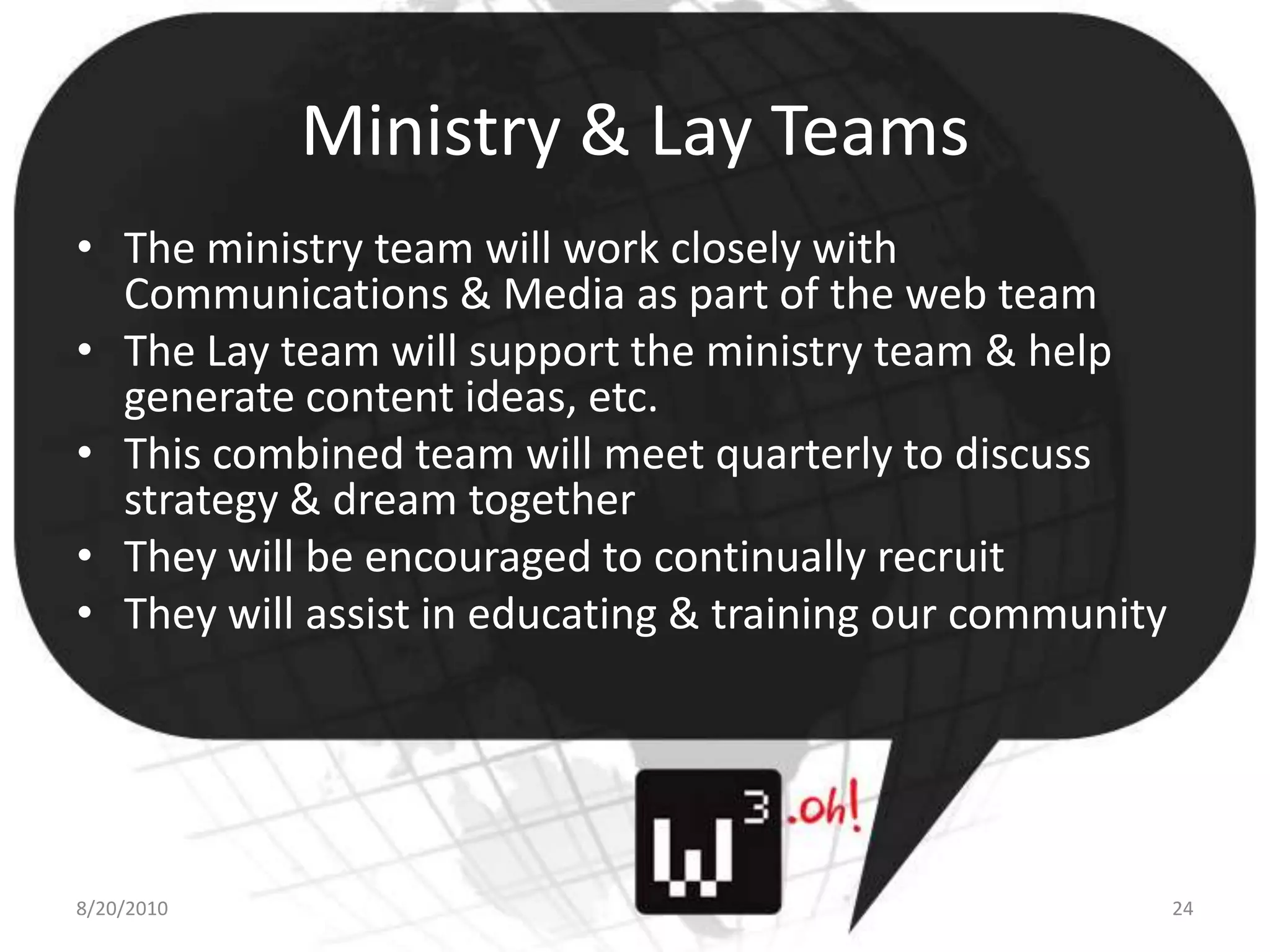 Ministry & Lay TeamsThe ministry team will work closely with Communications & Media as part of the web teamThe Lay team will support the ministry team & help generate content ideas, etc.This combined team will meet quarterly to discuss strategy & dream togetherThey will be encouraged to continually recruitThey will assist in educating & training our community8/11/1024