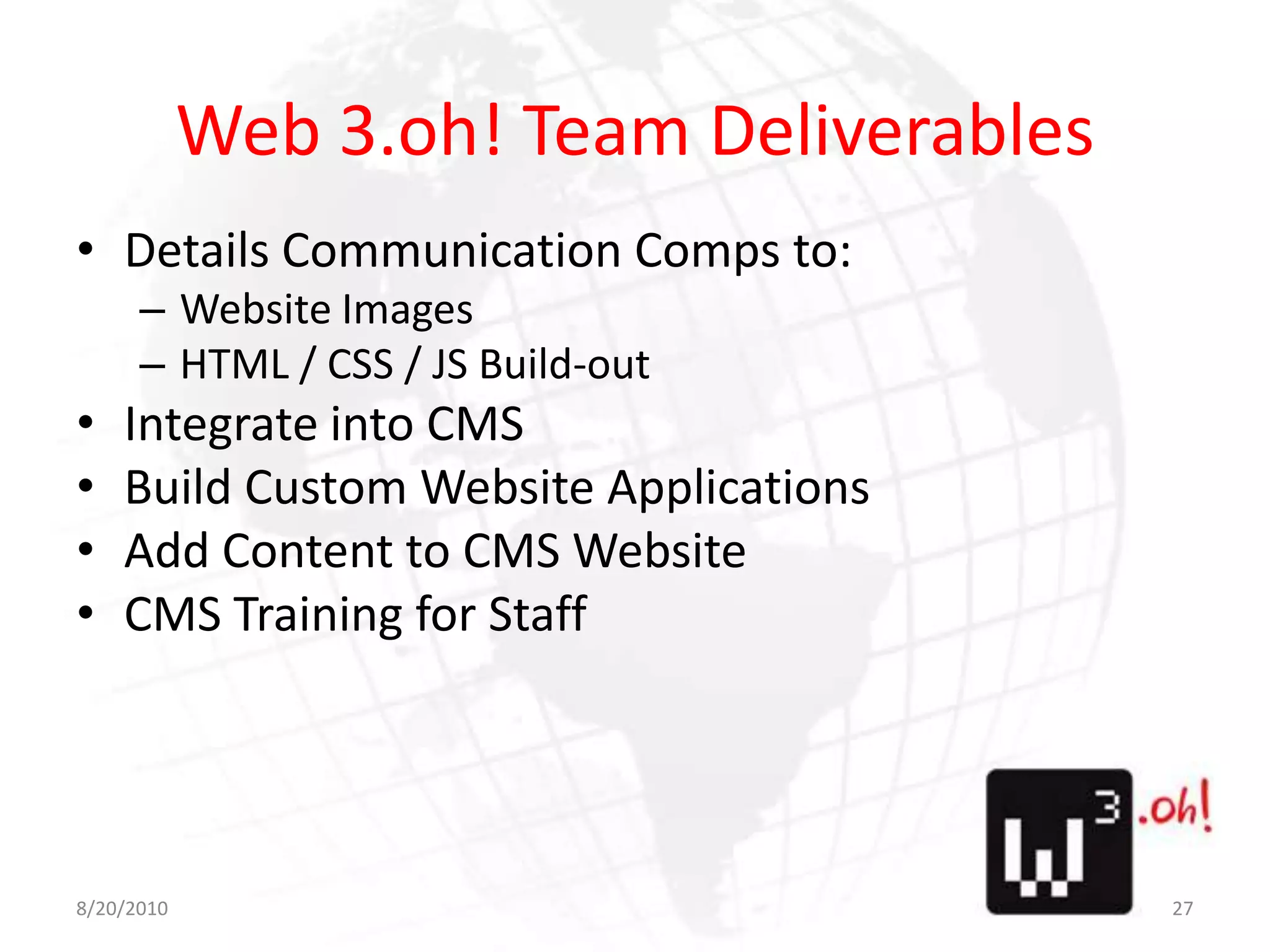 Web 3.oh! Team DeliverablesDetails Communication Comps to:Website ImagesHTML / CSS / JS Build-outIntegrate into CMSBuild Custom Website ApplicationsAdd Content to CMS WebsiteCMS Training for Staff8/11/1027