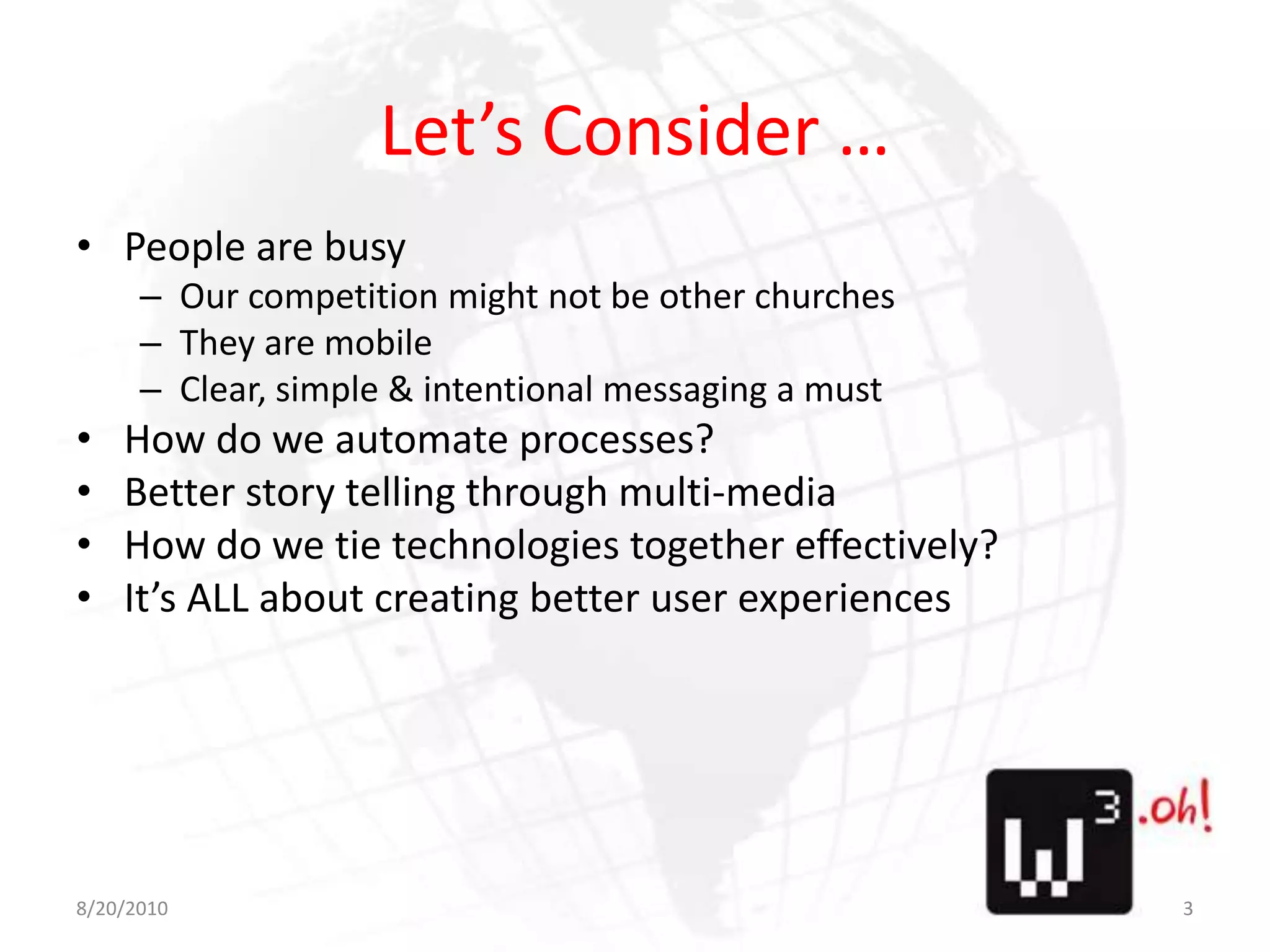 Let’s Consider …People are busyOur competition might not be other churchesThey are mobileClear, simple & intentional messaging a mustHow do we automate processes?Better story telling through multi-mediaHow do we tie technologies together effectively?It’s ALL about creating better user experiences8/11/103