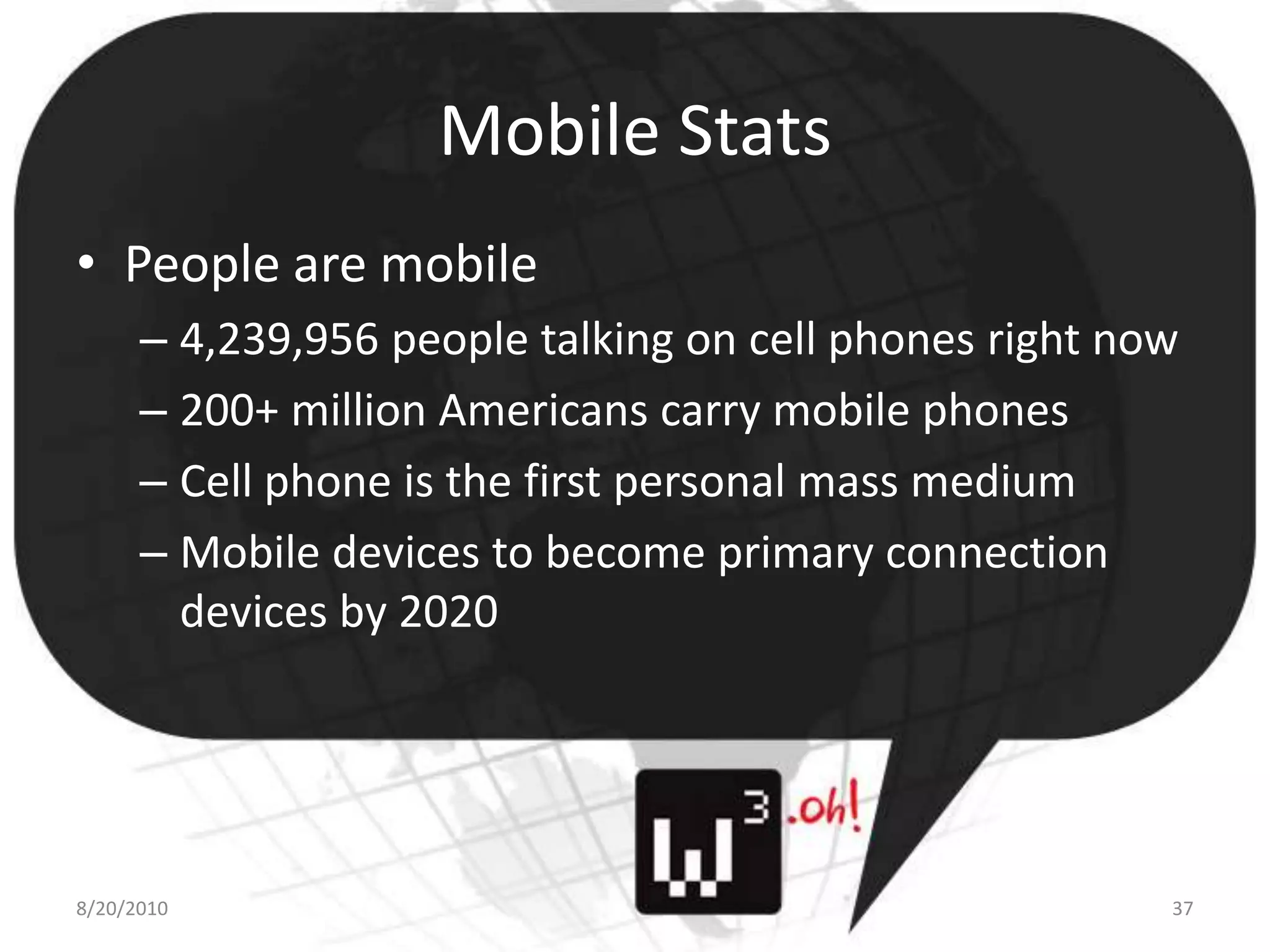Mobile StatsPeople are mobile4,239,956 people talking on cell phones right now200+ million Americans carry mobile phonesCell phone is the first personal mass mediumMobile devices to become primary connection devices by 20208/11/1037