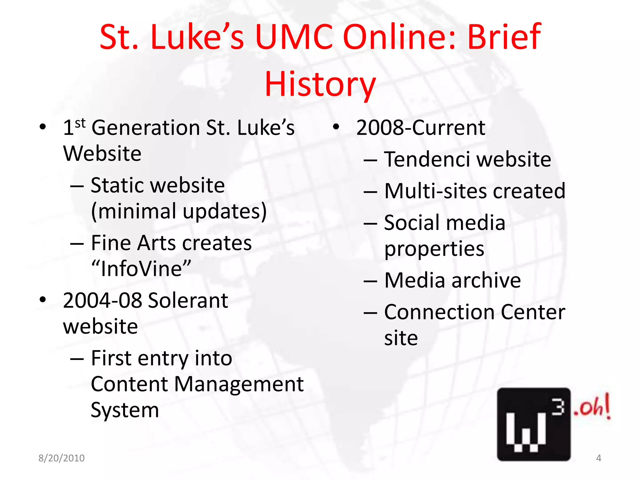 St. Luke’s UMC Online: Brief History1st Generation St. Luke’s WebsiteStatic website (minimal updates)Fine Arts creates “InfoVine”2004-08 Solerant websiteFirst entry into Content Management System2008-CurrentTendenci websiteMulti-sites createdSocial media propertiesMedia archiveConnection Center site8/11/104