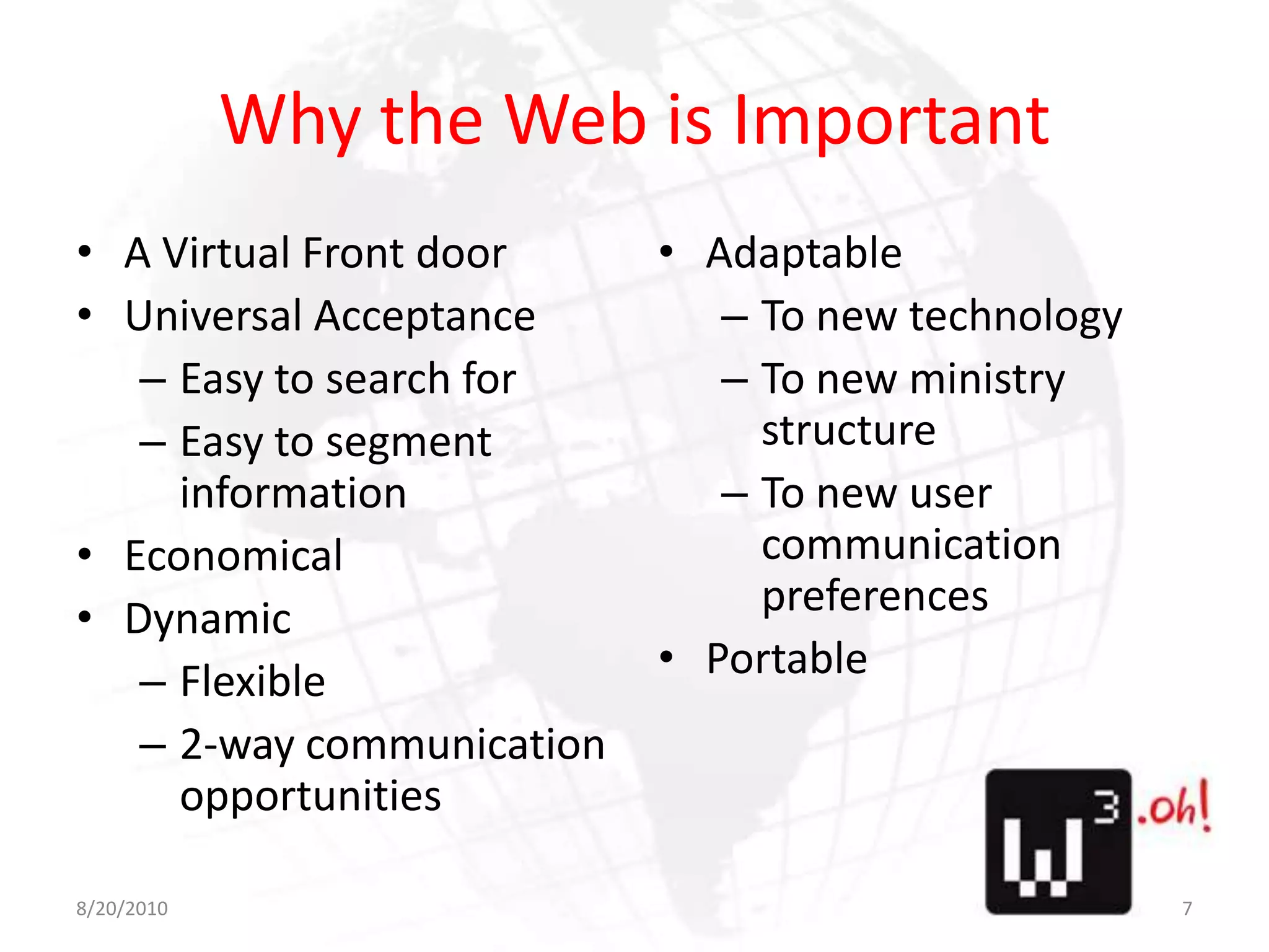 Why the Web is ImportantA Virtual Front doorUniversal AcceptanceEasy to search forEasy to segment informationEconomicalDynamicFlexible2-way communication opportunitiesAdaptableTo new technologyTo new ministry structureTo new user communication preferencesPortable8/11/107