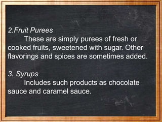 2.Fruit Purees
These are simply purees of fresh or
cooked fruits, sweetened with sugar. Other
flavorings and spices are sometimes added.
3. Syrups
Includes such products as chocolate
sauce and caramel sauce.
 