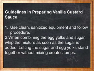 Guidelines in Preparing Vanilla Custard
Sauce
1. Use clean, sanitized equipment and follow
procedure.
2.When combining the egg yolks and sugar,
whip the mixture as soon as the sugar is
added. Letting the sugar and egg yolks stand
together without mixing creates lumps.
 