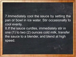 7.Immediately cool the sauce by setting the
pan or bowl in ice water. Stir occasionally to
cool evenly.
8.If the sauce curdles, immediately stir in
one (1) to two (2) ounces cold milk, transfer
the sauce to a blender, and blend at high
speed.
 