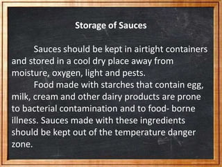 Storage of Sauces
Sauces should be kept in airtight containers
and stored in a cool dry place away from
moisture, oxygen, light and pests.
Food made with starches that contain egg,
milk, cream and other dairy products are prone
to bacterial contamination and to food- borne
illness. Sauces made with these ingredients
should be kept out of the temperature danger
zone.
 