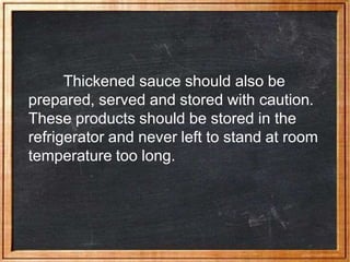 Thickened sauce should also be
prepared, served and stored with caution.
These products should be stored in the
refrigerator and never left to stand at room
temperature too long.
 