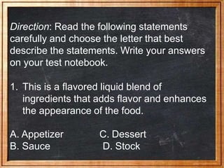 Direction: Read the following statements
carefully and choose the letter that best
describe the statements. Write your answers
on your test notebook.
1. This is a flavored liquid blend of
ingredients that adds flavor and enhances
the appearance of the food.
A. Appetizer
B. Sauce
C. Dessert
D. Stock
 
