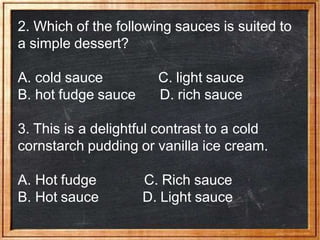2. Which of the following sauces is suited to
a simple dessert?
A. cold sauce
B. hot fudge sauce
C. light sauce
D. rich sauce
3. This is a delightful contrast to a cold
cornstarch pudding or vanilla ice cream.
A. Hot fudge
B. Hot sauce
C. Rich sauce
D. Light sauce
 