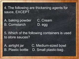 4. The following are thickening agents for
sauce, EXCEPT
A. baking powder
B. Cornstarch
C. Cream
D. egg
5. Which of the following containers is used
to store sauces?
A. airtight jar
B. Plastic bottle
C. Medium-sized bowl
D. Small plastic bag
 