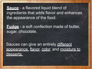 Sauce - a flavored liquid blend of
ingredients that adds flavor and enhances
the appearance of the food.
Fudge - a soft confection made of butter,
sugar, chocolate.
Sauces can give an entirely different
appearance, flavor, color, and moisture to
desserts.
 