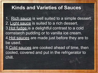 Kinds and Varieties of Sauces
1. Rich sauce is well suited to a simple dessert.
2. Light sauce is suited to a rich dessert.
3.Hot fudge is a delightful contrast to a cold
cornstarch pudding or to vanilla ice cream.
4.Hot sauces are made just before they are to
be used.
5.Cold sauces are cooked ahead of time, then
cooled, covered and put in the refrigerator to
chill.
 