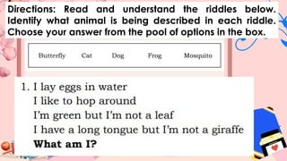 Directions: Read and understand the riddles below.
Identify what animal is being described in each riddle.
Choose your answer from the pool of options in the box.
 