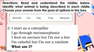 Directions: Read and understand the riddles below.
Identify what animal is being described in each riddle.
Choose your answer from the pool of options in the box.
 