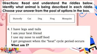 Directions: Read and understand the riddles below.
Identify what animal is being described in each riddle.
Choose your answer from the pool of options in the box.
 