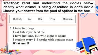 Directions: Read and understand the riddles below.
Identify what animal is being described in each riddle.
Choose your answer from the pool of options in the box.
 