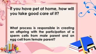 If you have pet at home, how will
you take good care of it?
What process is responsible in creating
an offspring with the participation of a
sperm cells from male parent and an
egg cell from female parent?
 