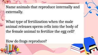 Name animals that reproduce internally and
externally.
What type of fertilization when the male
animal releases sperm cells into the body of
the female animal to fertilize the egg cell?
How do frogs reproduce?
 