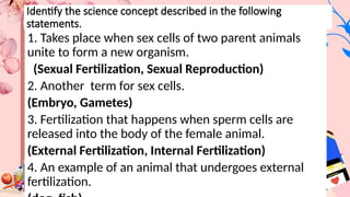 Identify the science concept described in the following
statements.
1. Takes place when sex cells of two parent animals
unite to form a new organism.
(Sexual Fertilization, Sexual Reproduction)
2. Another term for sex cells.
(Embryo, Gametes)
3. Fertilization that happens when sperm cells are
released into the body of the female animal.
(External Fertilization, Internal Fertilization)
4. An example of an animal that undergoes external
fertilization.
 