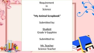 Requirement
in
Science
“My Animal Scrapbook”
Submitted by:
Student
Grade V-Sapphire
Submitted to:
Mr. Teacher
Science Teacher
 