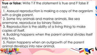 True or false: Write T if the statement is true and F false if
not.
1. Asexual reproduction is making a copy of the organism
with a single parent.
2. Some tiny animals and marine animals, like sea
anemone, reproduce by binary fission.
3. Reproduction is the ability of a living thing to make
copies of itself.
4. Budding happens when the parent animal divides itself
into two.
5. Fission happens when an outgrowth of the parent
animal develops into new animal.
 