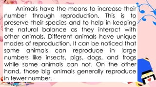 Animals have the means to increase their
number through reproduction. This is to
preserve their species and to help in keeping
the natural balance as they interact with
other animals. Different animals have unique
modes of reproduction. It can be noticed that
some animals can reproduce in large
numbers like insects, pigs, dogs, and frogs
while some animals can not. On the other
hand, those big animals generally reproduce
in fewer number.
 