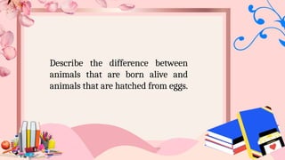 Describe the difference between
animals that are born alive and
animals that are hatched from eggs.
 