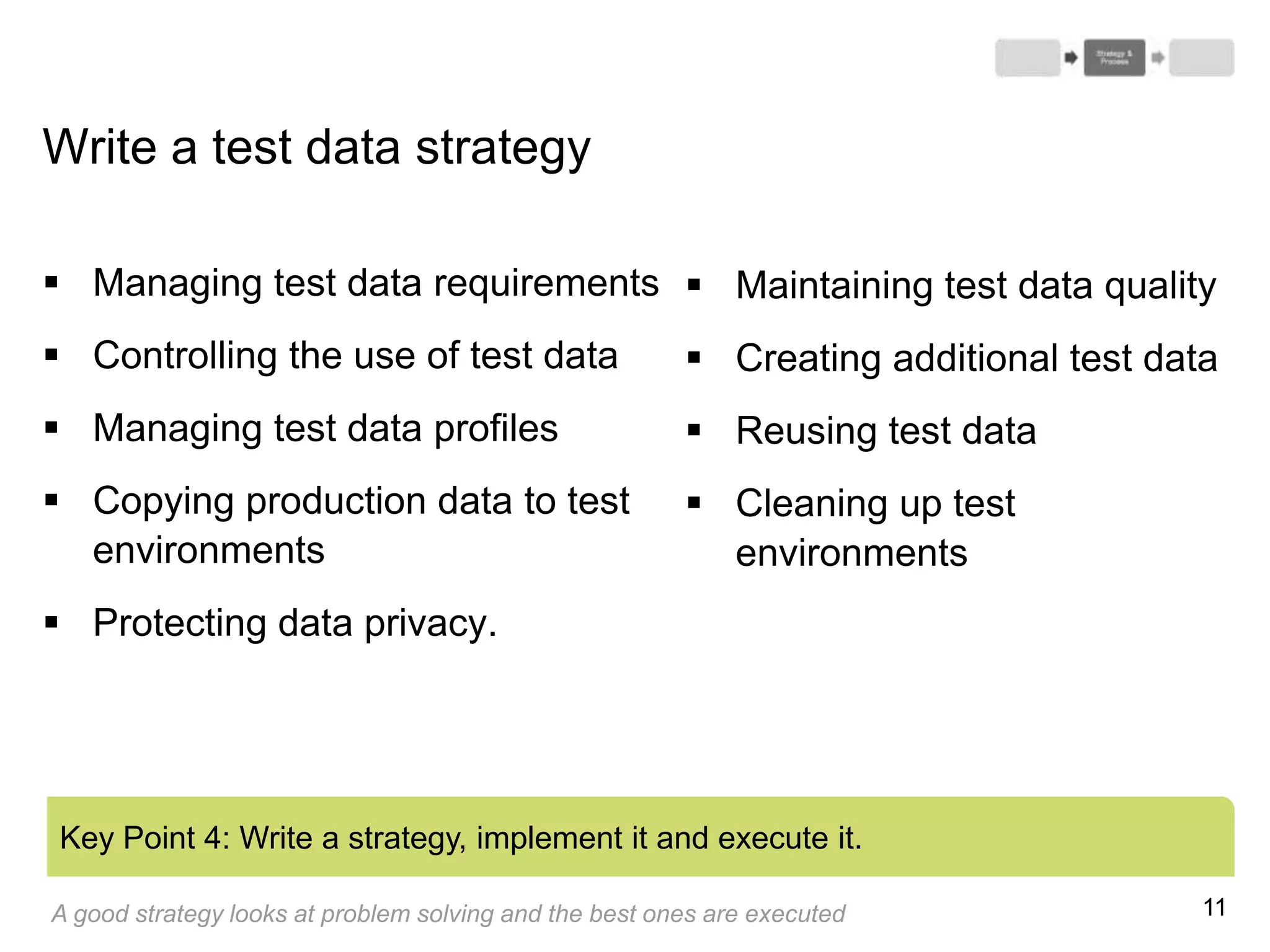 11
Write a test data strategy
 Managing test data requirements
 Controlling the use of test data
 Managing test data profiles
 Copying production data to test
environments
 Protecting data privacy.
Key Point 4: Write a strategy, implement it and execute it.
 Maintaining test data quality
 Creating additional test data
 Reusing test data
 Cleaning up test
environments
A good strategy looks at problem solving and the best ones are executed
 