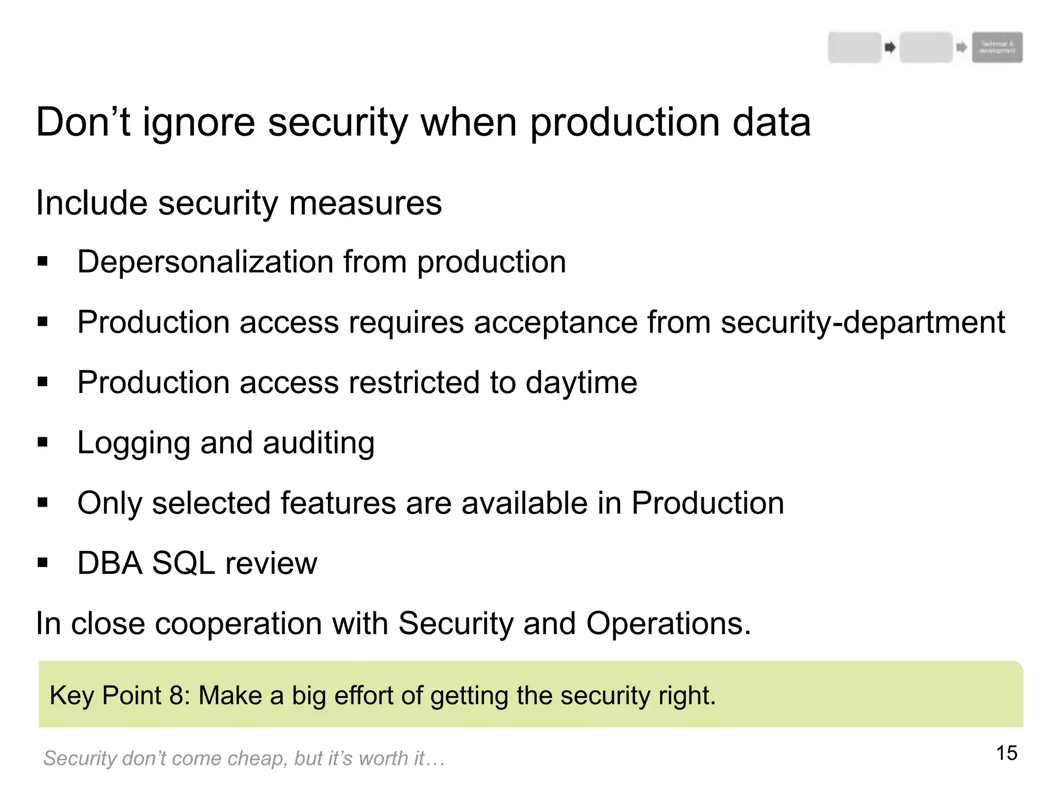 15
Include security measures
 Depersonalization from production
 Production access requires acceptance from security-department
 Production access restricted to daytime
 Logging and auditing
 Only selected features are available in Production
 DBA SQL review
In close cooperation with Security and Operations.
Key Point 8: Make a big effort of getting the security right.
Don’t ignore security when production data
Security don’t come cheap, but it’s worth it…
 